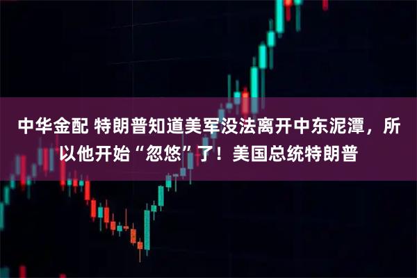 中华金配 特朗普知道美军没法离开中东泥潭，所以他开始“忽悠”了！美国总统特朗普