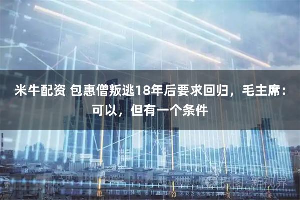 米牛配资 包惠僧叛逃18年后要求回归，毛主席：可以，但有一个条件