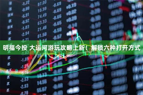 明福今投 大运河游玩攻略上新！解锁六种打开方式