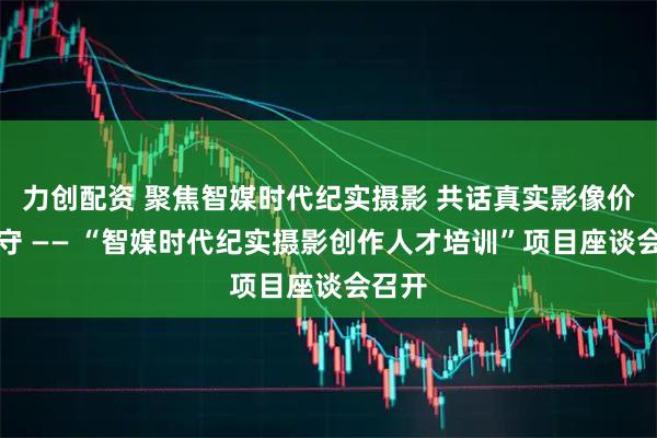 力创配资 聚焦智媒时代纪实摄影 共话真实影像价值坚守 —— “智媒时代纪实摄影创作人才培训”项目座谈会召开