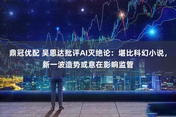 鼎冠优配 吴恩达批评AI灭绝论：堪比科幻小说，新一波造势或意在影响监管