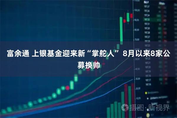 富余通 上银基金迎来新“掌舵人” 8月以来8家公募换帅