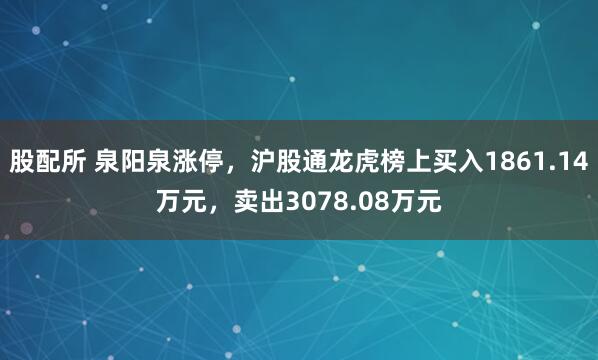 股配所 泉阳泉涨停,沪股通龙虎榜上买入1861.14万元,卖出3078.08万元
