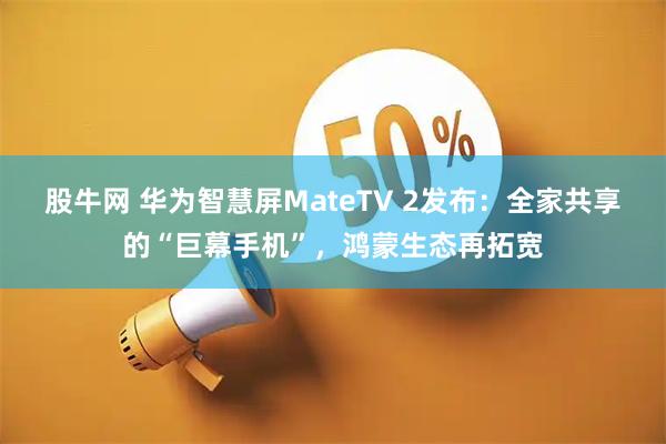 股牛网 华为智慧屏MateTV 2发布：全家共享的“巨幕手机”，鸿蒙生态再拓宽