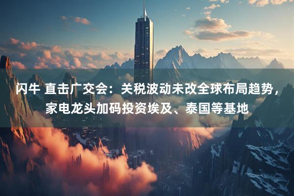 闪牛 直击广交会：关税波动未改全球布局趋势，家电龙头加码投资埃及、泰国等基地