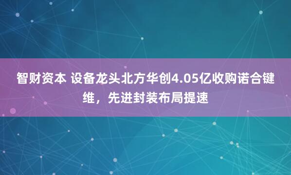 智财资本 设备龙头北方华创4.05亿收购诺合键维，先进封装布局提速