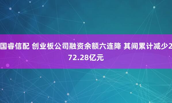 国睿信配 创业板公司融资余额六连降 其间累计减少272.28亿元