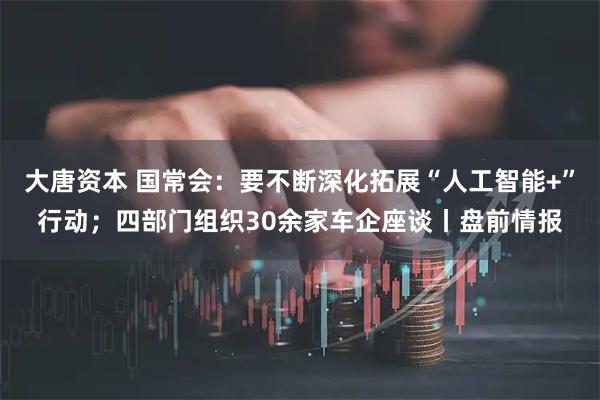 大唐资本 国常会：要不断深化拓展“人工智能+”行动；四部门组织30余家车企座谈丨盘前情报
