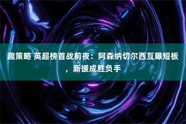 趣策略 英超榜首战前夜：阿森纳切尔西互曝短板，新援成胜负手