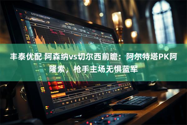 丰泰优配 阿森纳vs切尔西前瞻：阿尔特塔PK阿隆索，枪手主场无惧蓝军