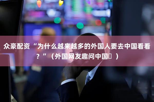 众豪配资 “为什么越来越多的外国人要去中国看看？”（外国网友趣问中国⑫）