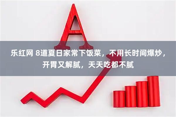 乐红网 8道夏日家常下饭菜，不用长时间爆炒，开胃又解腻，天天吃都不腻