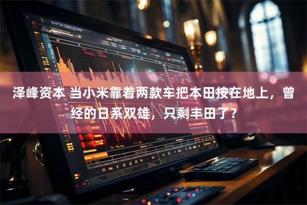 泽峰资本 当小米靠着两款车把本田按在地上，曾经的日系双雄，只剩丰田了？