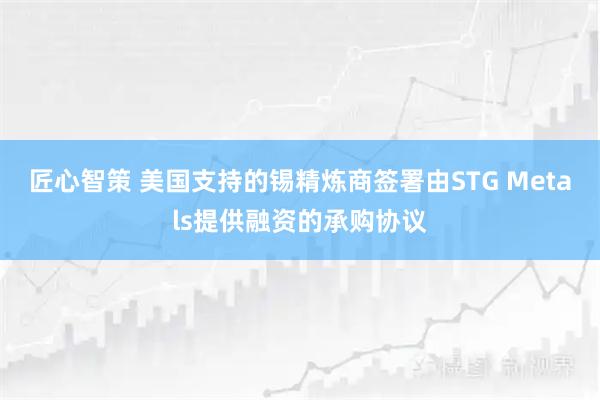 匠心智策 美国支持的锡精炼商签署由STG Metals提供融资的承购协议