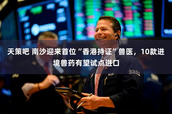 天策吧 南沙迎来首位“香港持证”兽医，10款进境兽药有望试点进口
