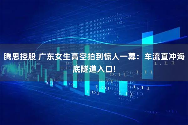 腾思控股 广东女生高空拍到惊人一幕：车流直冲海底隧道入口!