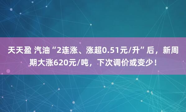 天天盈 汽油“2连涨、涨超0.51元/升”后，新周期大涨620元/吨，下次调价或变少！