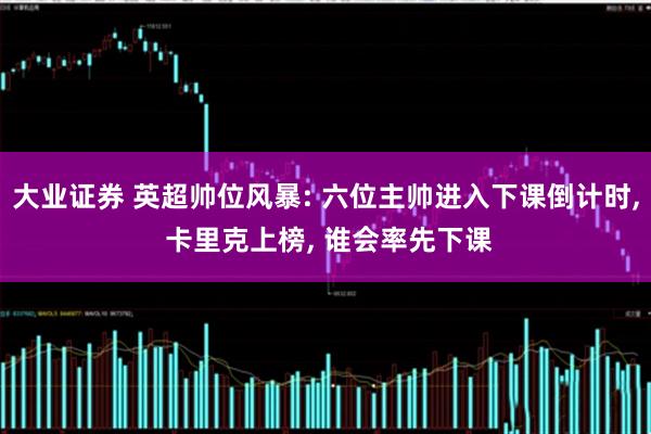大业证券 英超帅位风暴: 六位主帅进入下课倒计时, 卡里克上榜, 谁会率先下课